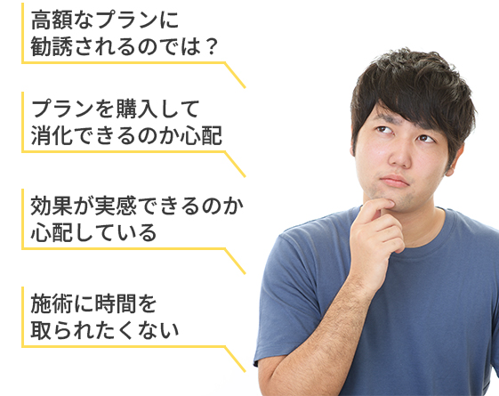 高額なプランに勧誘されるのでは？
プランを購入して消化できるのか心配
効果が実感できるのか心配している
施術に時間を取られたくない