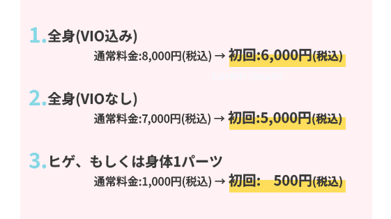 1.全身(顔、VIO込み)通常料金:8,000円(税込) → 初回:6,000円(税込)
2.全身(顔、VIOなし) 通常料金:6,000円(税込) → 初回:5,000円(税込)
3.ヒゲ、もしくは身体1パーツ通常料金:1,000円(税込) → 初回:    500円(税込)